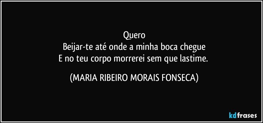 Quero
Beijar-te até onde a minha boca chegue
E no teu corpo morrerei sem que lastime. (MARIA RIBEIRO MORAIS FONSECA)