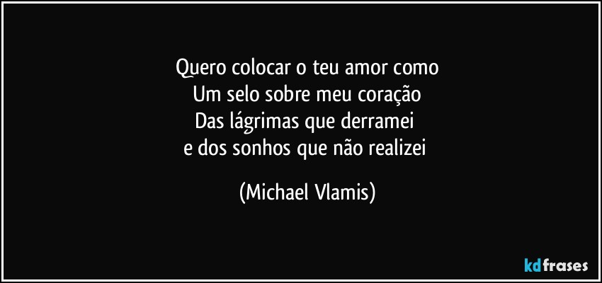 Quero colocar o teu amor como
Um selo sobre meu coração
Das lágrimas que derramei 
e dos sonhos que não realizei (Michael Vlamis)