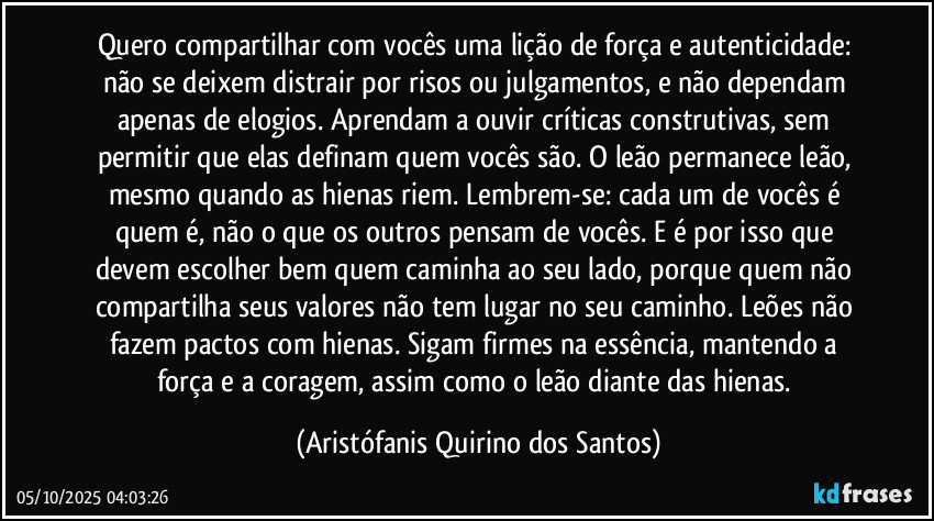 Quero compartilhar com vocês uma lição de força e autenticidade: não se deixem distrair por risos ou julgamentos, e não dependam apenas de elogios. Aprendam a ouvir críticas construtivas, sem permitir que elas definam quem vocês são. O leão permanece leão, mesmo quando as hienas riem. Lembrem-se: cada um de vocês é quem é, não o que os outros pensam de vocês. E é por isso que devem escolher bem quem caminha ao seu lado, porque quem não compartilha seus valores não tem lugar no seu caminho. Leões não fazem pactos com hienas. Sigam firmes na essência, mantendo a força e a coragem, assim como o leão diante das hienas. (Aristófanis Quirino dos Santos)