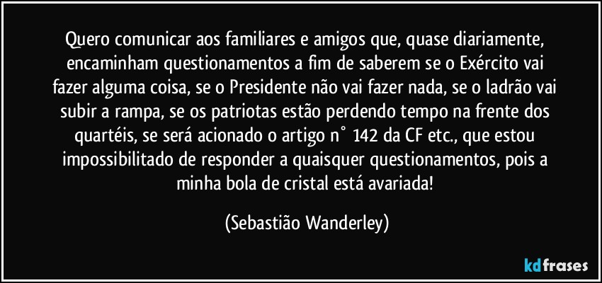 Quero comunicar aos familiares e amigos que, quase diariamente, encaminham questionamentos a fim de saberem se o Exército vai fazer alguma coisa, se o Presidente não vai fazer nada, se o ladrão vai subir a rampa, se os patriotas estão perdendo tempo na frente dos quartéis, se será acionado o artigo n° 142 da CF etc., que estou impossibilitado de responder a quaisquer questionamentos, pois a minha bola de cristal está avariada! (Sebastião Wanderley)