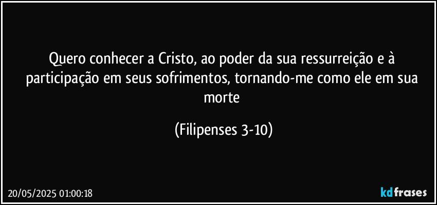 Quero conhecer a Cristo, ao poder da sua ressurreição e à participação em seus sofrimentos, tornando-me como ele em sua morte (Filipenses 3-10)