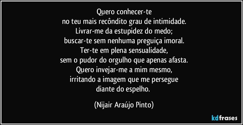 Quero conhecer-te
no teu mais recôndito grau de intimidade.
Livrar-me da estupidez do medo;
buscar-te sem nenhuma preguiça imoral.
Ter-te em plena sensualidade,
sem o pudor do orgulho que apenas afasta.
Quero invejar-me a mim mesmo,
irritando a imagem que me persegue
diante do espelho. (Nijair Araújo Pinto)