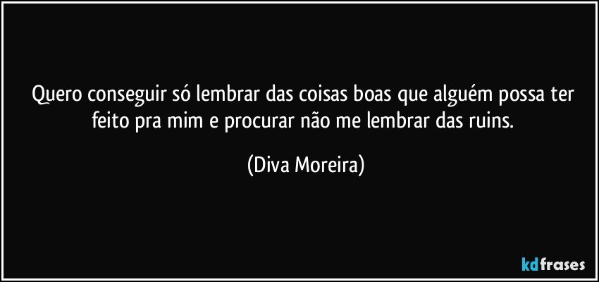 Quero conseguir só lembrar das coisas boas que alguém possa ter feito pra mim e procurar não me lembrar das ruins. (Diva Moreira)