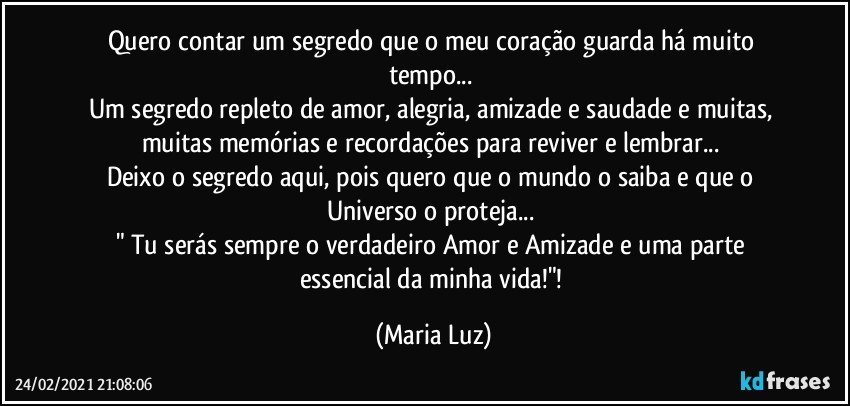 Quero contar um segredo que o meu coração guarda há muito tempo... 
Um segredo repleto de amor, alegria, amizade e saudade e muitas, muitas memórias e recordações para reviver e lembrar... 
Deixo o segredo aqui, pois quero que o mundo o saiba e que o Universo o proteja... 
" Tu serás sempre o verdadeiro Amor e Amizade e uma parte essencial da minha vida!"! (Maria Luz)