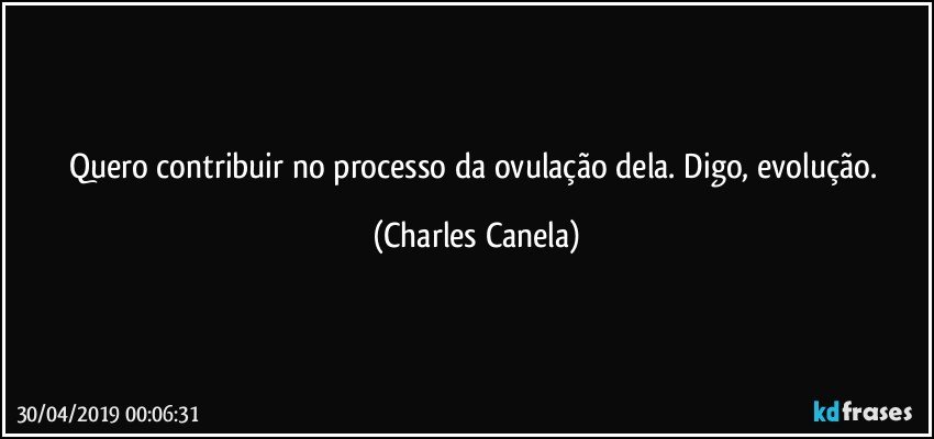 Quero contribuir no processo da ovulação dela. Digo, evolução. (Charles Canela)