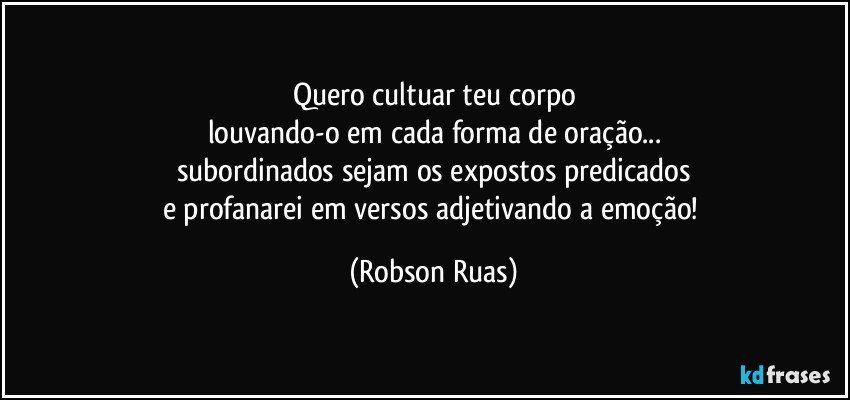 Quero cultuar teu corpo
louvando-o em cada forma de oração...
subordinados sejam os expostos predicados
e profanarei em versos adjetivando a emoção! (Robson Ruas)