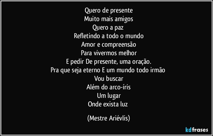 Quero de presente
Muito mais amigos
Quero a paz 
Refletindo a todo o mundo
Amor e compreensão
Para vivermos melhor
E pedir De presente, uma oração.
Pra que seja eterno E um mundo todo irmão 
Vou buscar
Além do arco-íris
Um lugar
Onde exista luz (Mestre Ariévlis)