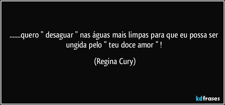 ...quero " desaguar " nas águas mais limpas para que   eu possa ser ungida  pelo " teu  doce  amor " ! (Regina Cury)