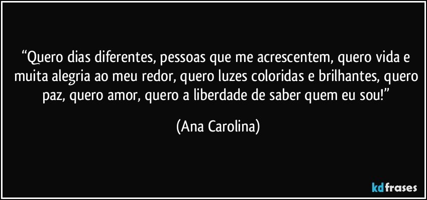 “Quero dias diferentes, pessoas que me acrescentem, quero vida e muita alegria ao meu redor, quero luzes coloridas e brilhantes, quero paz, quero amor, quero a liberdade de saber quem eu sou!” (Ana Carolina)