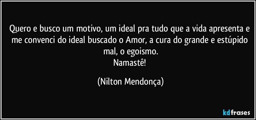 Quero e busco um motivo, um ideal pra tudo que a vida apresenta e me convenci do ideal buscado o Amor, a cura do grande e estúpido mal, o egoismo.
Namastê! (Nilton Mendonça)