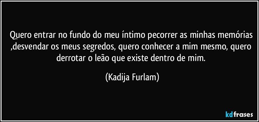 Quero entrar no fundo do meu íntimo  pecorrer as minhas memórias ,desvendar os meus segredos, quero conhecer a mim mesmo, quero derrotar o leão  que existe dentro de mim. (Kadija Furlam)