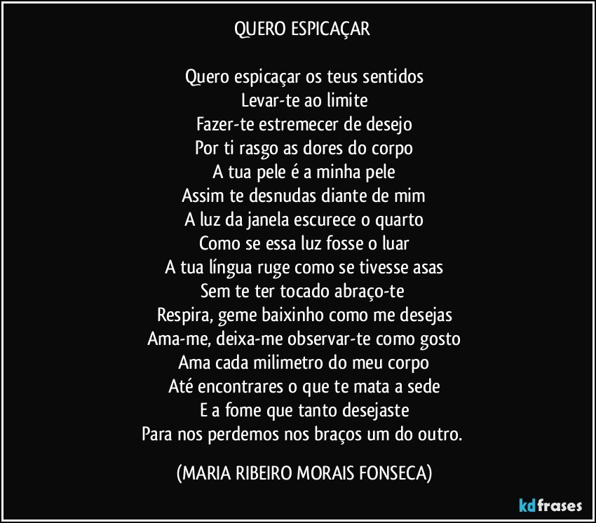 QUERO ESPICAÇAR 

Quero espicaçar os teus sentidos
Levar-te ao limite
Fazer-te estremecer de desejo
Por ti rasgo as dores do corpo
A tua pele é a minha pele
Assim te desnudas diante de mim
A luz da janela escurece o quarto
Como se essa luz fosse o luar
A tua língua ruge como se tivesse asas
Sem te ter tocado abraço-te 
Respira, geme baixinho como me desejas
Ama-me, deixa-me observar-te como gosto
Ama cada milimetro do meu corpo
Até encontrares o que te mata a sede
E a fome que tanto desejaste
Para nos perdemos nos braços um do outro. (MARIA RIBEIRO MORAIS FONSECA)