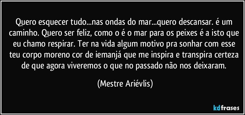 Quero esquecer tudo...nas ondas do mar...quero descansar. é um caminho. Quero ser feliz, como o é o mar para os peixes é a isto que eu chamo respirar. Ter na vida algum motivo pra sonhar com esse teu corpo moreno cor de iemanjá que me inspira e transpira certeza de que agora viveremos o que no passado não nos deixaram. (Mestre Ariévlis)