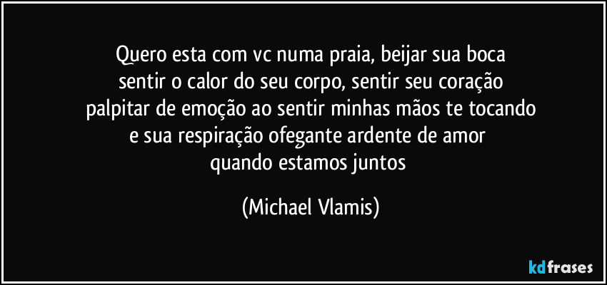 Quero esta com vc numa praia, beijar sua boca
sentir o calor do seu corpo, sentir seu coração
palpitar de emoção ao sentir minhas mãos te tocando
e sua respiração ofegante ardente de amor 
quando estamos juntos (Michael Vlamis)
