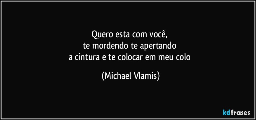 Quero esta com você, 
te mordendo te apertando 
a cintura e te colocar em meu colo (Michael Vlamis)