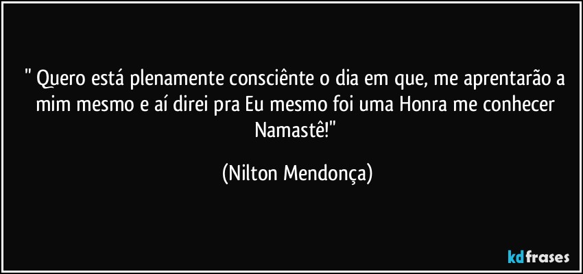 " Quero está plenamente consciênte o dia em que, me aprentarão a mim mesmo e aí direi pra Eu mesmo foi uma Honra me conhecer  Namastê!" (Nilton Mendonça)