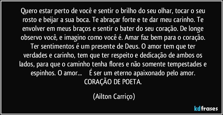 Quero estar perto de você e sentir o brilho do seu olhar, tocar o seu rosto e beijar a sua boca. Te abraçar forte e te dar meu carinho. Te envolver em meus braços e sentir o bater do seu coração. De longe observo você, e imagino como você é. Amar faz bem para o coração. Ter sentimentos é um presente de Deus. O amor tem que ter verdades e carinho, tem que ter respeito e dedicação de ambos os lados, para que o caminho tenha flores e não somente tempestades e espinhos. O amor... ❤️ É ser um eterno apaixonado pelo amor. 
CORAÇÃO DE POETA. (Ailton Carriço)