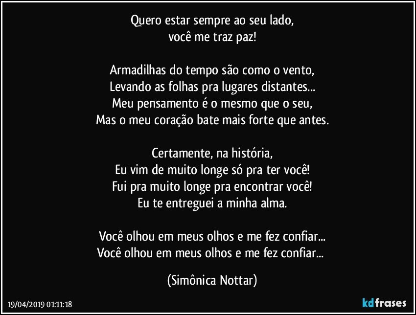 Quero estar sempre ao seu lado,
você me traz paz!

Armadilhas do tempo são como o vento,
Levando as folhas pra lugares distantes...
Meu pensamento é o mesmo que o seu,
Mas o meu coração bate mais forte que antes.

Certamente, na história,
Eu vim de muito longe só pra ter você!
Fui pra muito longe pra encontrar você!
Eu te entreguei a minha alma.

Você olhou em meus olhos e me fez confiar...
Você olhou em meus olhos e me fez confiar... (Simônica Nottar)