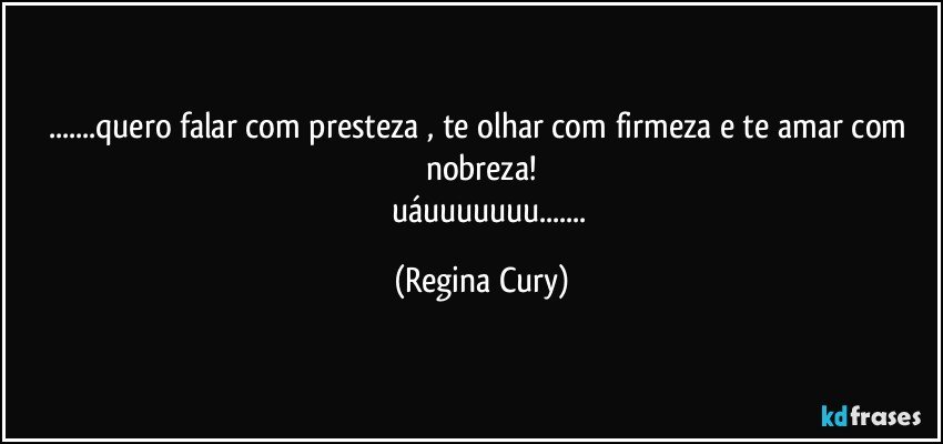 ...quero falar com presteza , te olhar com firmeza  e te amar com nobreza!
           uáuuuuuuu... (Regina Cury)