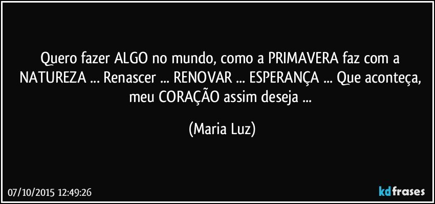 Quero fazer  ALGO no mundo, como a PRIMAVERA faz com a NATUREZA ... Renascer ... RENOVAR ... ESPERANÇA ... Que aconteça, meu CORAÇÃO assim deseja ... (Maria Luz)