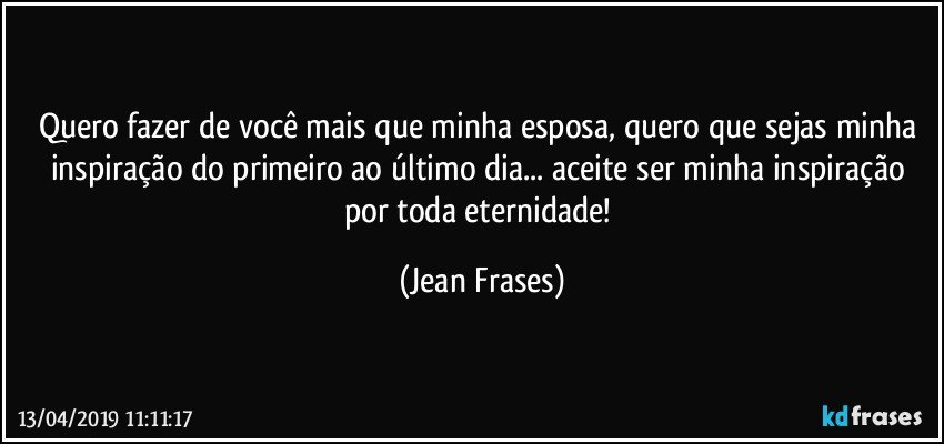 Quero fazer de você mais que minha esposa, quero que sejas minha inspiração do primeiro ao último dia... aceite ser minha inspiração por toda eternidade! (Jean Frases)