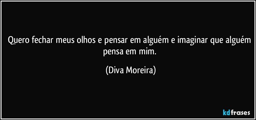 Quero fechar meus olhos e pensar em alguém e imaginar que alguém pensa em mim. (Diva Moreira)