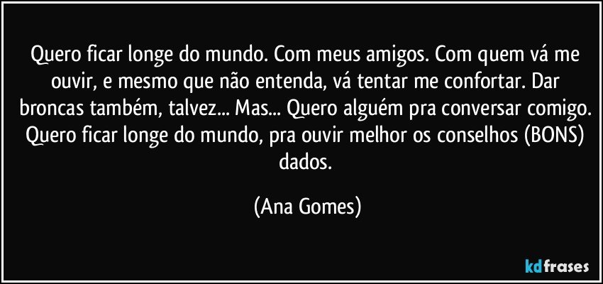 Quero ficar longe do mundo. Com meus amigos. Com quem vá me ouvir, e mesmo que não entenda, vá tentar me confortar. Dar broncas também, talvez... Mas... Quero alguém pra conversar comigo. Quero ficar longe do mundo, pra ouvir melhor os conselhos (BONS) dados. (Ana Gomes)