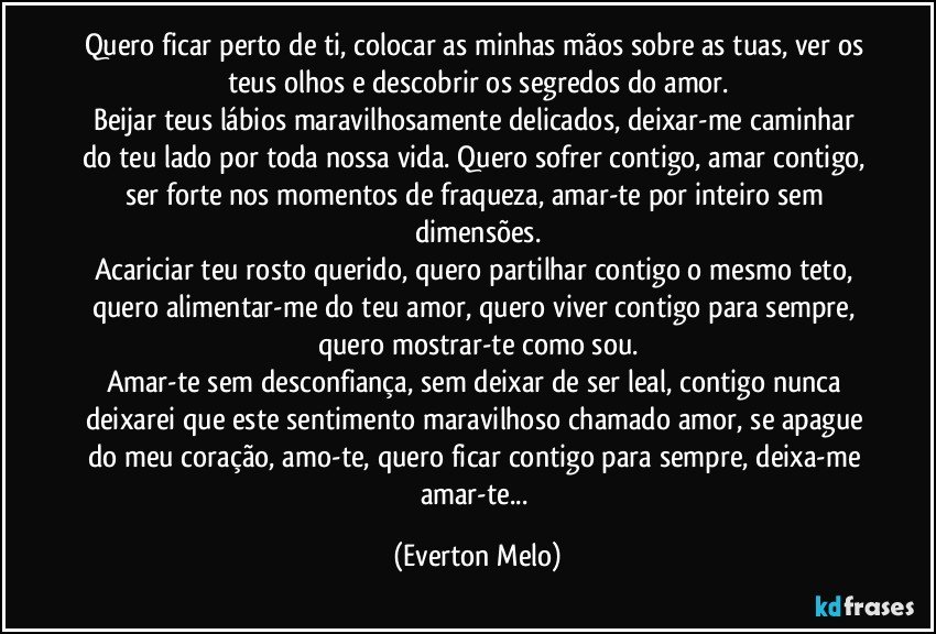 Quero ficar perto de ti, colocar as minhas mãos sobre as tuas, ver os teus olhos e descobrir os segredos do amor.
Beijar teus lábios maravilhosamente delicados, deixar-me caminhar do teu lado por toda nossa vida. Quero sofrer contigo, amar contigo, ser forte nos momentos de fraqueza, amar-te por inteiro sem dimensões.
Acariciar teu rosto querido, quero partilhar contigo o mesmo teto, quero alimentar-me do teu amor, quero viver contigo para sempre, quero mostrar-te como sou.
Amar-te sem desconfiança, sem deixar de ser leal, contigo nunca deixarei que este sentimento maravilhoso chamado amor, se apague do meu coração, amo-te, quero ficar contigo para sempre, deixa-me amar-te... (Everton Melo)