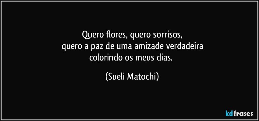 Quero flores, quero sorrisos,
quero a paz de uma amizade verdadeira
colorindo os meus dias. (Sueli Matochi)