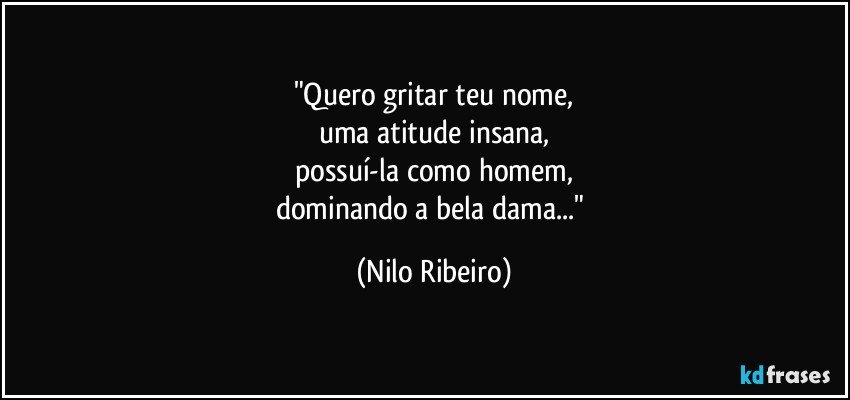 "Quero gritar teu nome,
uma atitude insana,
possuí-la como homem,
dominando a bela dama..." (Nilo Ribeiro)