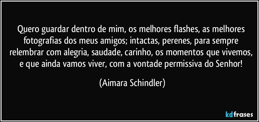 Quero guardar dentro de mim, os melhores flashes, as melhores fotografias dos meus amigos; intactas, perenes, para sempre relembrar com alegria, saudade, carinho, os momentos que vivemos, e que ainda vamos viver, com a vontade permissiva do Senhor! (Aimara Schindler)