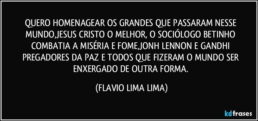 QUERO HOMENAGEAR OS GRANDES QUE PASSARAM NESSE MUNDO,JESUS CRISTO O MELHOR, O SOCIÓLOGO BETINHO COMBATIA A MISÉRIA E FOME,JONH LENNON E GANDHI PREGADORES DA PAZ E TODOS QUE FIZERAM O MUNDO SER ENXERGADO DE OUTRA FORMA. (FLAVIO LIMA LIMA)