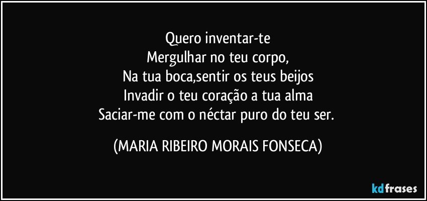 Quero inventar-te
Mergulhar no teu corpo,
Na tua boca,sentir os teus beijos
Invadir o teu coração a tua alma
Saciar-me com o néctar puro do teu ser. (MARIA RIBEIRO MORAIS FONSECA)