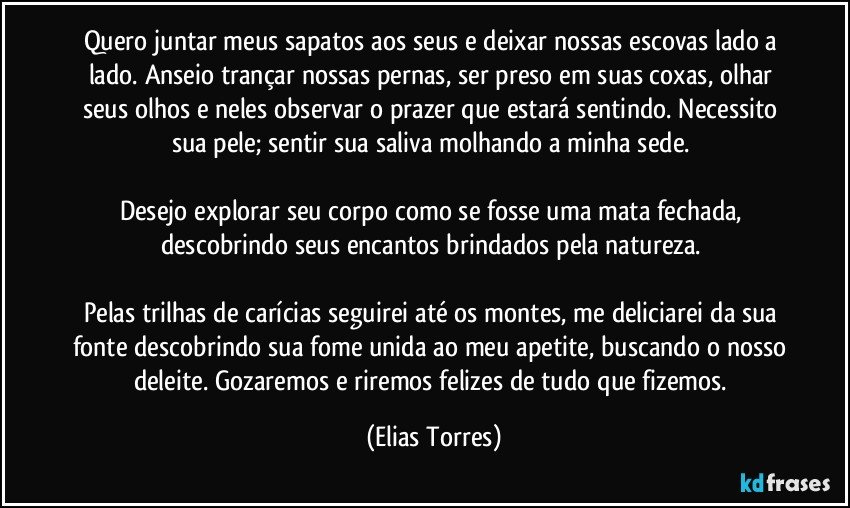 Quero juntar meus sapatos aos seus e deixar nossas escovas lado a lado. Anseio trançar nossas pernas, ser preso em suas coxas, olhar seus olhos e neles observar o prazer que estará sentindo. Necessito sua pele; sentir sua saliva molhando a minha sede. 

Desejo explorar seu corpo como se fosse uma mata fechada, descobrindo seus encantos brindados pela natureza. 

Pelas trilhas de carícias seguirei até os montes, me deliciarei da sua fonte descobrindo sua fome unida ao meu apetite, buscando o nosso deleite. Gozaremos e riremos felizes de tudo que fizemos. (Elias Torres)