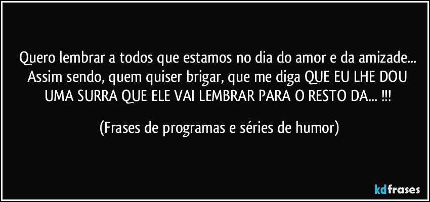 Quero lembrar a todos que estamos no dia do amor e da amizade... Assim sendo, quem quiser brigar, que me diga QUE EU LHE DOU UMA SURRA QUE ELE VAI LEMBRAR PARA O RESTO DA... !!! (Frases de programas e séries de humor)