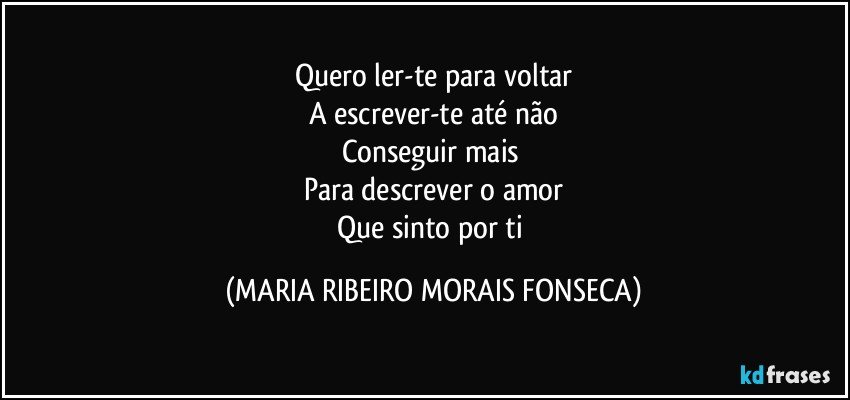 Quero ler-te para voltar
A escrever-te até não
Conseguir mais 
Para descrever o amor
Que sinto por ti (MARIA RIBEIRO MORAIS FONSECA)