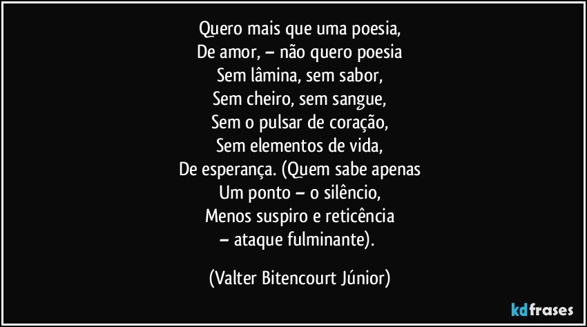 Quero mais que uma poesia,
De amor, – não quero poesia
Sem lâmina, sem sabor,
Sem cheiro, sem sangue,
Sem o pulsar de coração,
Sem elementos de vida,
De esperança. (Quem sabe apenas
Um ponto – o silêncio,
Menos suspiro e reticência
– ataque fulminante). (Valter Bitencourt Júnior)