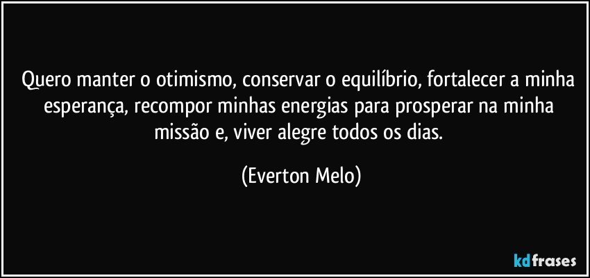 Quero manter o otimismo, conservar o equilíbrio, fortalecer a minha esperança, recompor minhas energias para prosperar na minha missão e, viver alegre todos os dias. (Everton Melo)