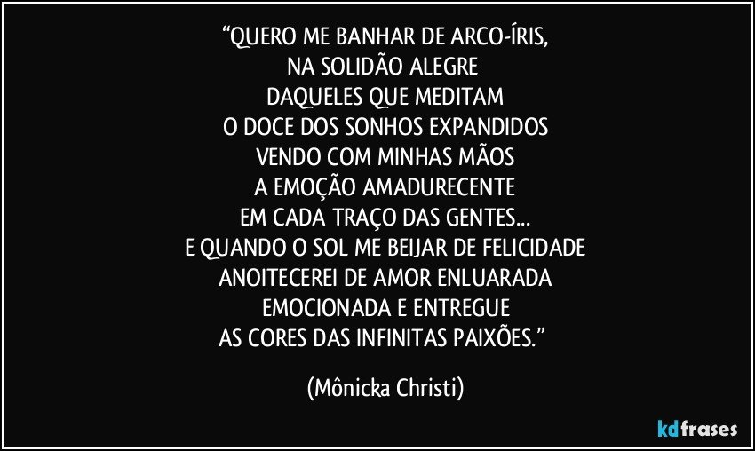 “QUERO ME BANHAR DE ARCO-ÍRIS,
NA SOLIDÃO ALEGRE 
DAQUELES QUE MEDITAM
O DOCE DOS SONHOS EXPANDIDOS
VENDO COM MINHAS MÃOS
A EMOÇÃO AMADURECENTE
EM CADA TRAÇO DAS GENTES...
E QUANDO O SOL ME BEIJAR DE FELICIDADE
ANOITECEREI DE AMOR ENLUARADA
EMOCIONADA E ENTREGUE
AS CORES DAS INFINITAS PAIXÕES.” (Mônicka Christi)