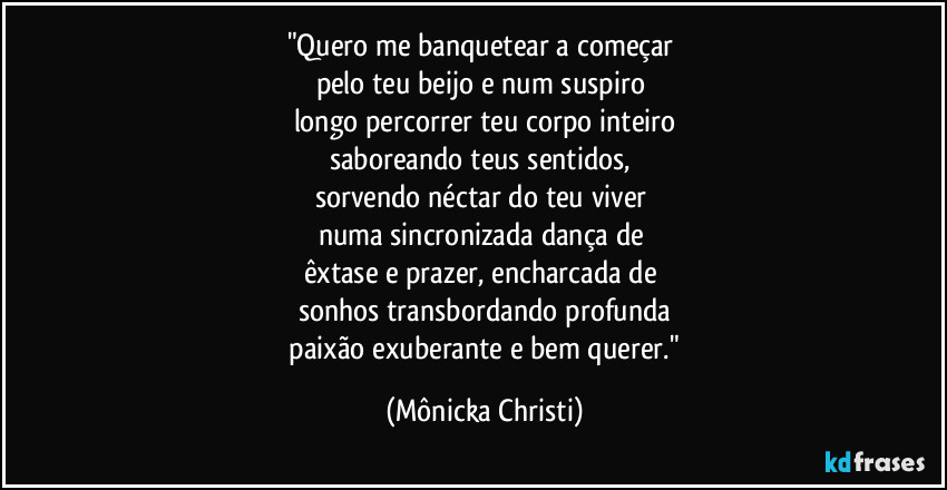 "Quero me banquetear a começar 
pelo teu beijo e num suspiro 
longo percorrer teu corpo inteiro
saboreando teus sentidos, 
sorvendo néctar do teu viver 
numa sincronizada dança de 
êxtase e prazer, encharcada de 
sonhos transbordando profunda
 paixão exuberante e bem querer." (Mônicka Christi)
