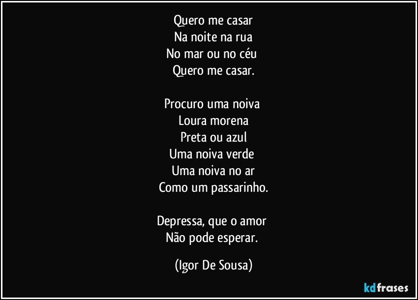 Quero me casar
Na noite na rua
No mar ou no céu 
Quero me casar.

Procuro uma noiva 
Loura morena
Preta ou azul
Uma noiva verde 
Uma noiva no ar
Como um passarinho.

Depressa, que o amor 
Não pode esperar. (Igor De Sousa)