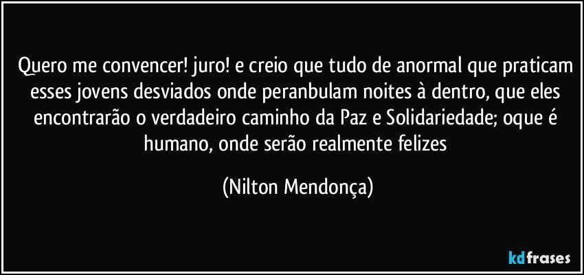 Quero me convencer! juro! e creio que tudo de anormal que praticam esses jovens desviados onde peranbulam noites à dentro, que eles encontrarão o verdadeiro caminho da Paz e Solidariedade; oque é humano, onde serão realmente felizes (Nilton Mendonça)