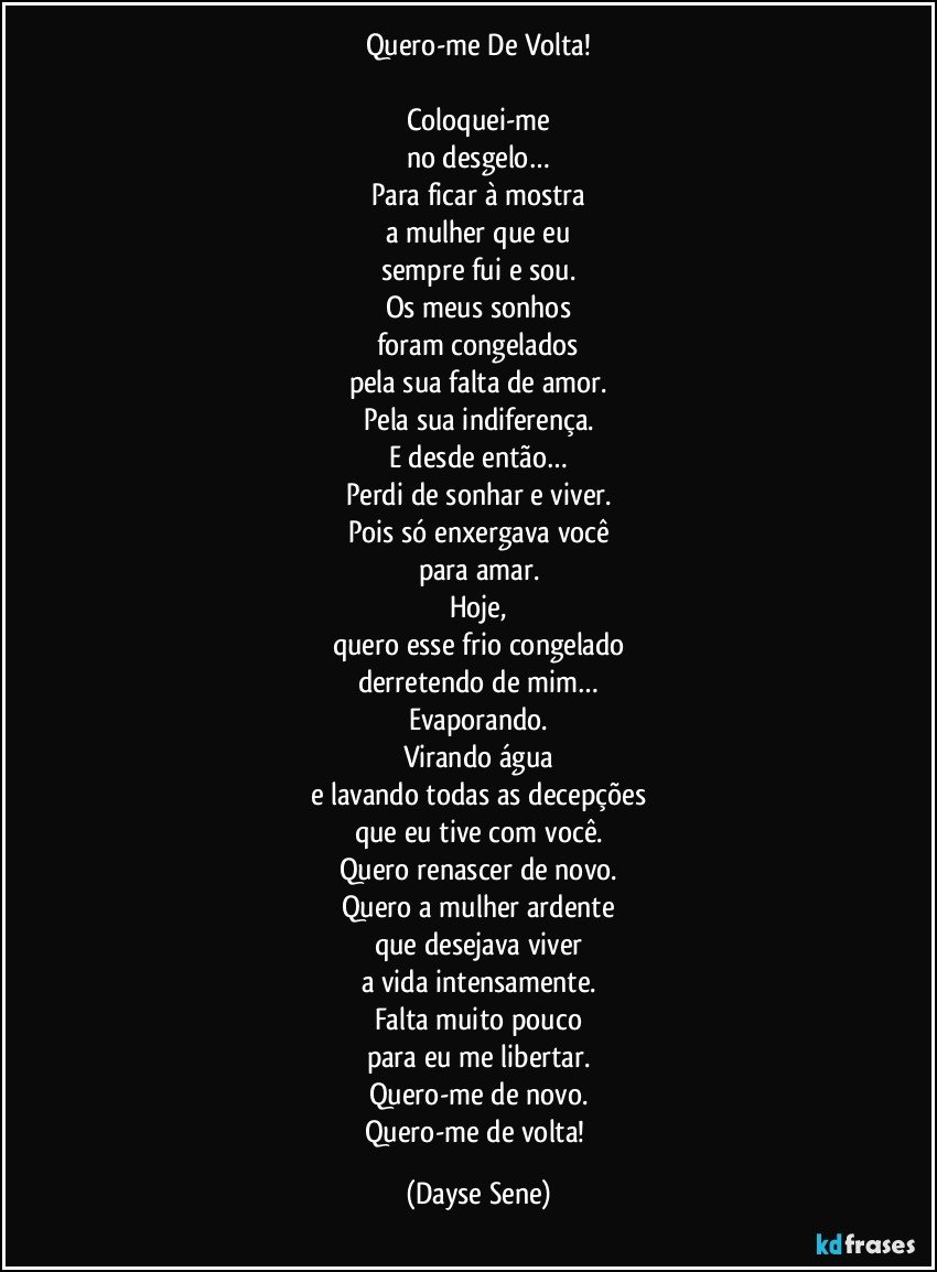 Quero-me De Volta!

Coloquei-me
no desgelo…
Para ficar à mostra
a mulher que eu
sempre fui e sou.
Os meus sonhos
foram congelados
pela sua falta de amor.
Pela sua indiferença.
E desde então…
Perdi de sonhar e viver.
Pois só enxergava você
para amar.
Hoje,
quero esse frio congelado
derretendo de mim…
Evaporando.
Virando água
e lavando todas as decepções
que eu tive com você.
Quero renascer de novo.
Quero a mulher ardente
que desejava viver
a vida intensamente.
Falta muito pouco
para eu me libertar.
Quero-me de novo.
Quero-me de volta! (Dayse Sene)