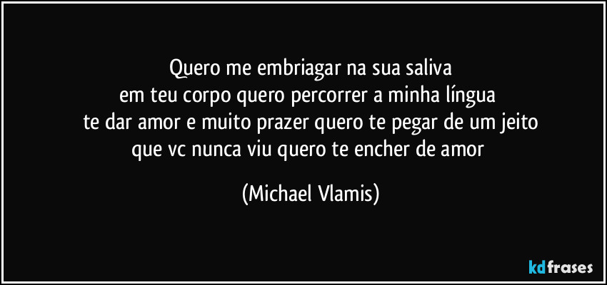 Quero me embriagar na sua saliva
em teu corpo quero percorrer a minha língua
te dar amor e muito prazer quero te pegar de um jeito
que vc nunca viu quero te encher de amor (Michael Vlamis)