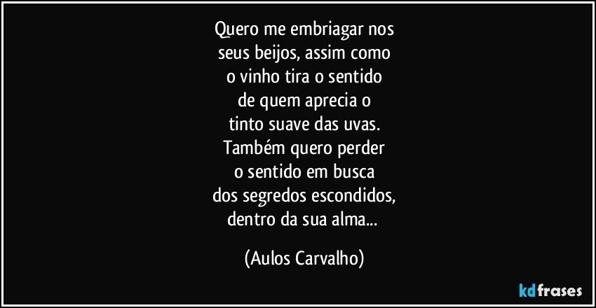 Quero me embriagar nos
seus beijos, assim como
o vinho tira o sentido
de quem aprecia o
tinto suave das uvas.
Também quero perder
o sentido em busca
dos segredos  escondidos,
dentro da sua alma... (Aulos Carvalho)