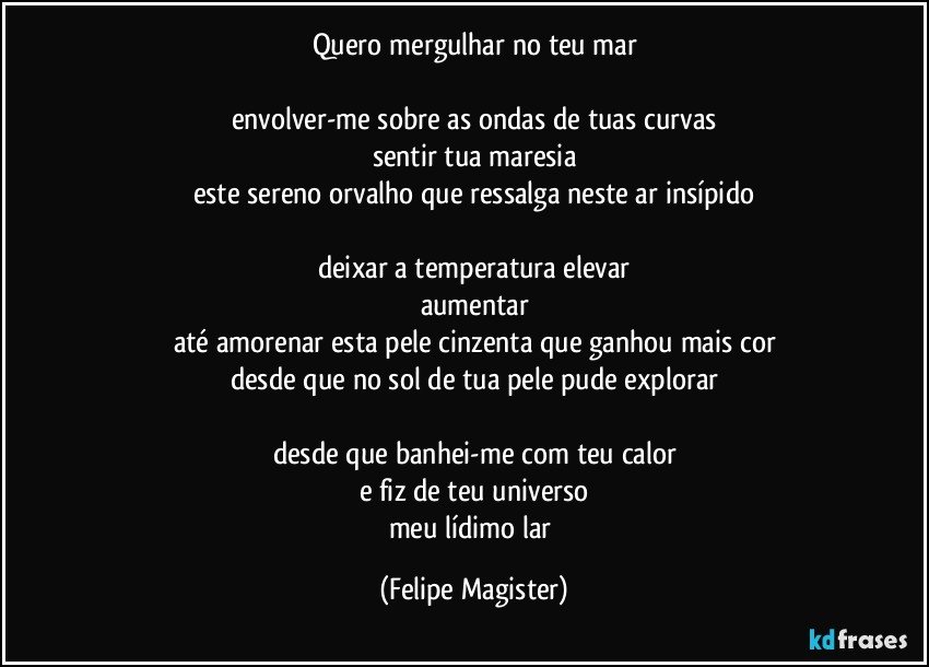 quero mergulhar no teu mar

envolver-me sobre as ondas de tuas curvas
sentir tua maresia
este sereno orvalho que ressalga neste ar insípido

deixar a temperatura elevar
aumentar
até amorenar esta pele cinzenta que ganhou mais cor
desde que no sol de tua pele pude explorar

desde que banhei-me com teu calor
e fiz de teu universo
meu lídimo lar (Felipe Magister)