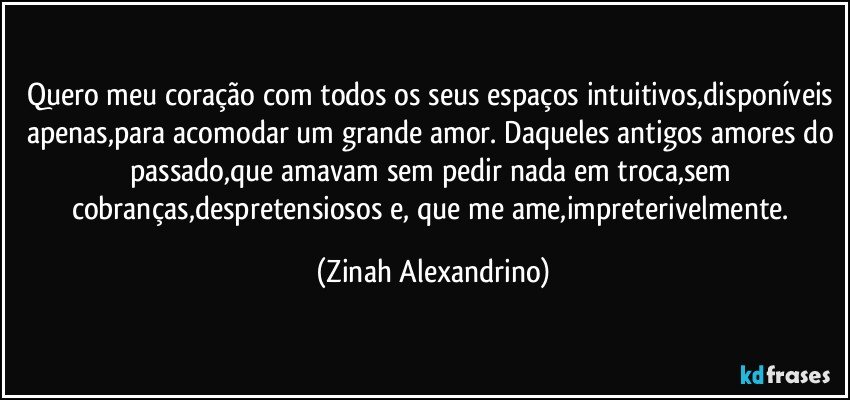 Quero meu coração com todos os seus espaços intuitivos,disponíveis apenas,para acomodar um grande amor. Daqueles antigos amores do passado,que amavam sem pedir nada em troca,sem cobranças,despretensiosos e, que me ame,impreterivelmente. (Zinah Alexandrino)