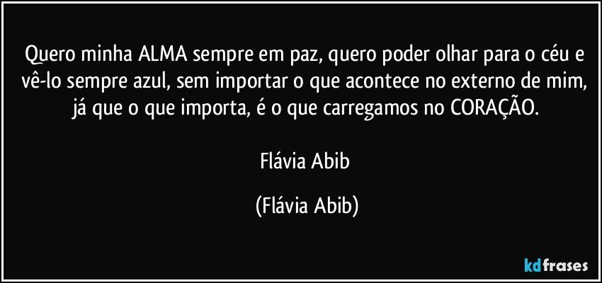 Quero minha ALMA sempre em paz, quero poder olhar para o céu e vê-lo sempre azul, sem importar o que acontece no externo de mim, já que o que importa, é o que carregamos no CORAÇÃO.

Flávia Abib (Flávia Abib)