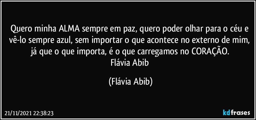 Quero minha ALMA sempre em paz, quero poder olhar para o céu e vê-lo sempre azul, sem importar o que acontece no externo de mim, já que o que importa, é o que carregamos no CORAÇÃO.
Flávia Abib (Flávia Abib)