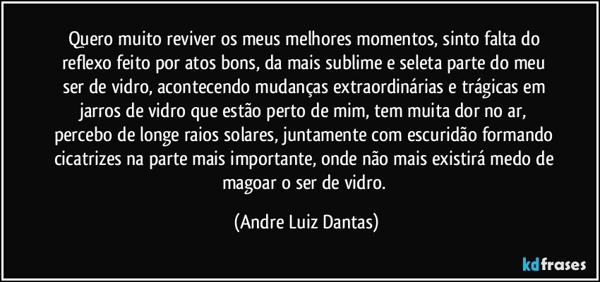 Quero muito reviver os meus melhores momentos, sinto falta  do reflexo feito por atos bons, da mais sublime e seleta parte do meu ser de vidro, acontecendo mudanças extraordinárias e trágicas em jarros de vidro que estão perto de mim, tem muita dor no ar, percebo de longe raios solares, juntamente com escuridão formando cicatrizes na parte mais importante, onde não mais existirá medo de magoar o ser de vidro. (Andre Luiz Dantas)